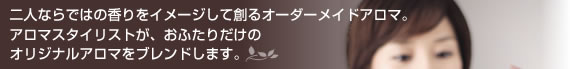 二人ならではの香りをイメージして創るオーダーメイドアロマ。
アロマスタイリストが、おふたりだけの
オリジナルアロマをブレンドします。