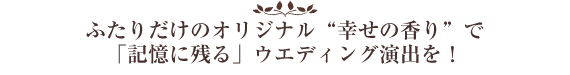 ふたりだけのオリジナル“幸せの香り”で
「記憶に残る」ウエディング演出を！